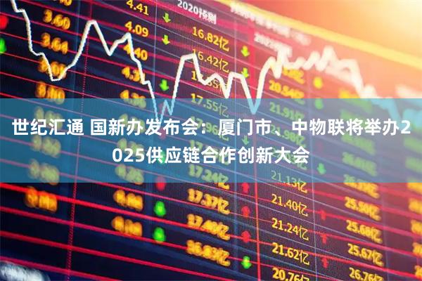 世纪汇通 国新办发布会：厦门市、中物联将举办2025供应链合作创新大会
