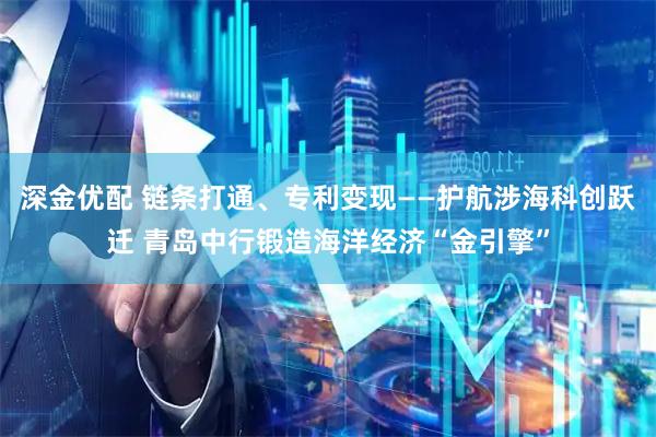 深金优配 链条打通、专利变现——护航涉海科创跃迁 青岛中行锻造海洋经济“金引擎”