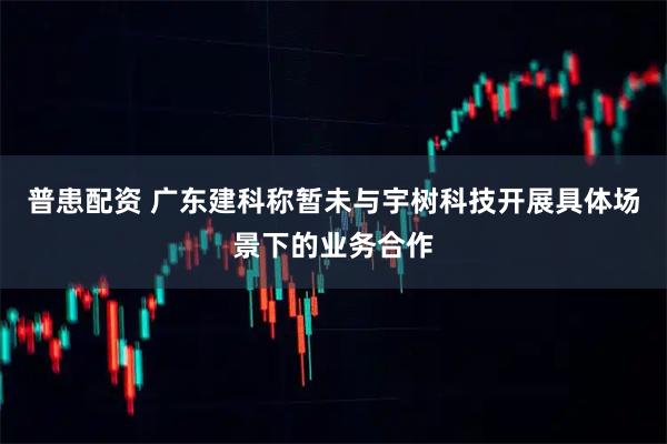 普患配资 广东建科称暂未与宇树科技开展具体场景下的业务合作