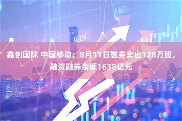 鑫创国际 中国移动：8月11日融券卖出128万股，融资融券余额1638亿元
