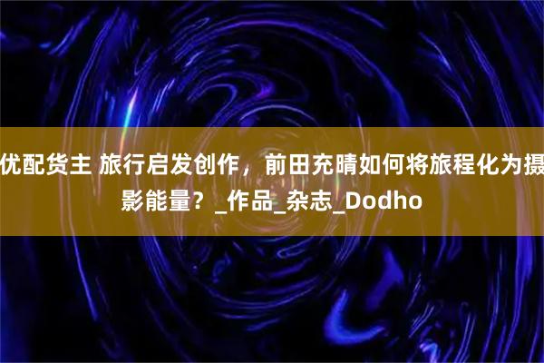 优配货主 旅行启发创作，前田充晴如何将旅程化为摄影能量？_作品_杂志_Dodho