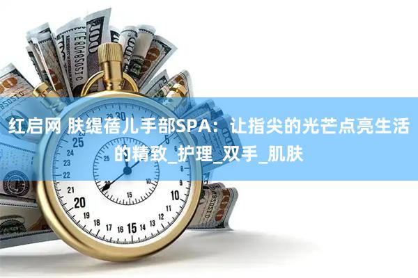 红启网 肤缇蓓儿手部SPA：让指尖的光芒点亮生活的精致_护理_双手_肌肤