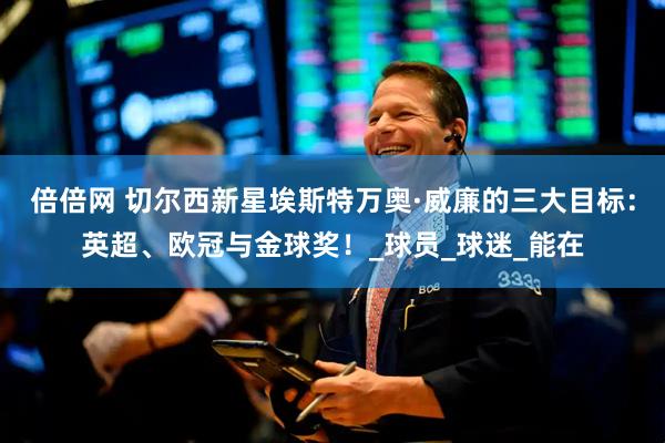 倍倍网 切尔西新星埃斯特万奥·威廉的三大目标：英超、欧冠与金球奖！_球员_球迷_能在