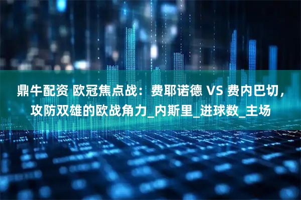 鼎牛配资 欧冠焦点战：费耶诺德 VS 费内巴切，攻防双雄的欧战角力_内斯里_进球数_主场