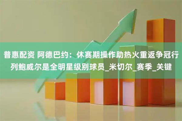 普惠配资 阿德巴约：休赛期操作助热火重返争冠行列鲍威尔是全明星级别球员_米切尔_赛季_关键