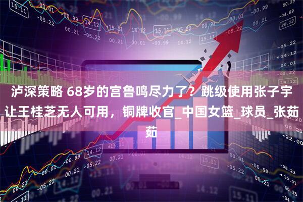 泸深策略 68岁的宫鲁鸣尽力了？跳级使用张子宇让王桂芝无人可用，铜牌收官_中国女篮_球员_张茹