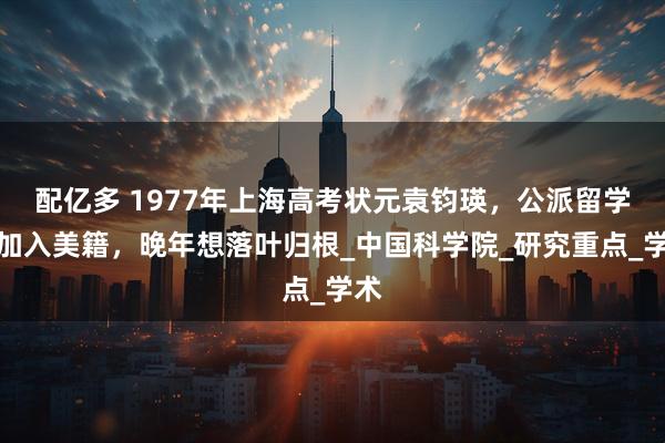配亿多 1977年上海高考状元袁钧瑛，公派留学后加入美籍，晚年想落叶归根_中国科学院_研究重点_学术