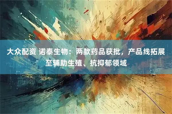 大众配资 诺泰生物：两款药品获批，产品线拓展至辅助生殖、抗抑郁领域