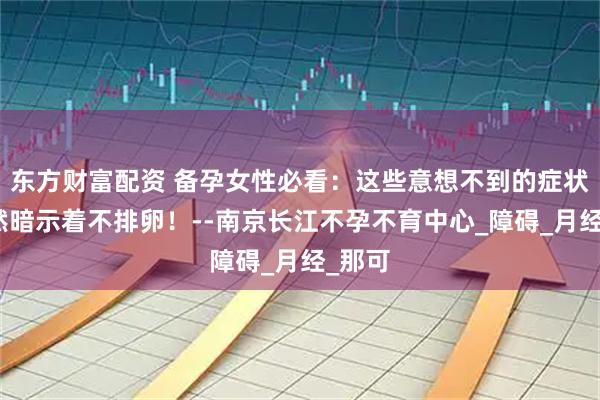 东方财富配资 备孕女性必看：这些意想不到的症状，竟然暗示着不排卵！--南京长江不孕不育中心_障碍_月经_那可