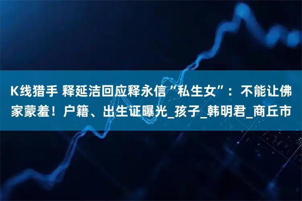 K线猎手 释延洁回应释永信“私生女”：不能让佛家蒙羞！户籍、出生证曝光_孩子_韩明君_商丘市