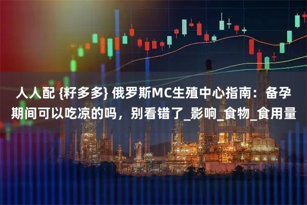 人人配 {籽多多} 俄罗斯MC生殖中心指南：备孕期间可以吃凉的吗，别看错了_影响_食物_食用量