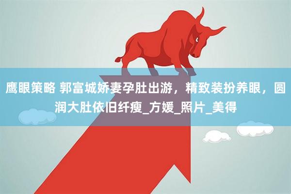鹰眼策略 郭富城娇妻孕肚出游，精致装扮养眼，圆润大肚依旧纤瘦_方媛_照片_美得