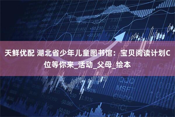 天鲜优配 湖北省少年儿童图书馆：宝贝阅读计划C位等你来_活动_父母_绘本