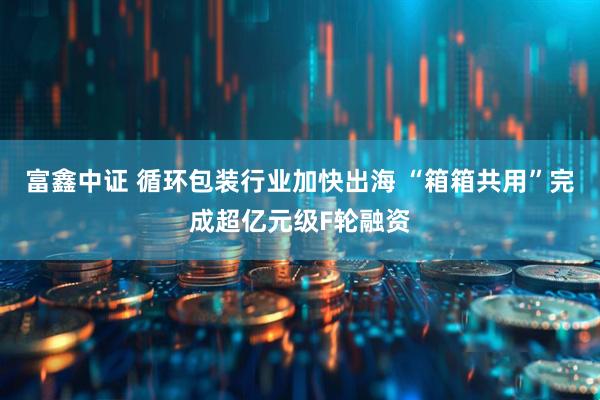 富鑫中证 循环包装行业加快出海 “箱箱共用”完成超亿元级F轮融资