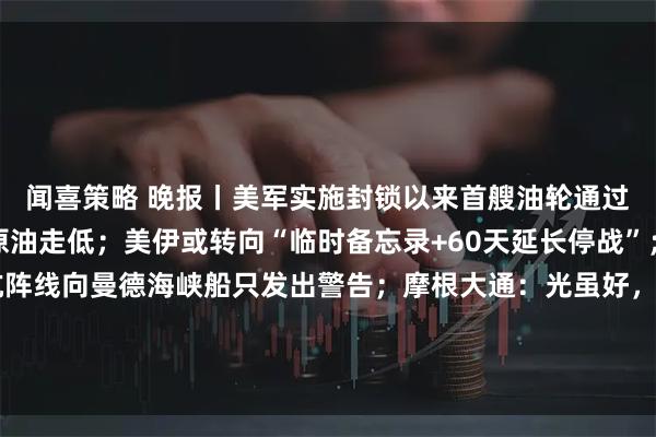 闻喜策略 晚报丨美军实施封锁以来首艘油轮通过霍尔木兹海峡，国际原油走低；美伊或转向“临时备忘录+60天延长停战”；伊朗革命卫队称抵抗阵线向曼德海峡船只发出警告；摩根大通：光虽好，但太贵，下调康宁评级；7家电商平台涉“幽灵外卖”系列案被处罚