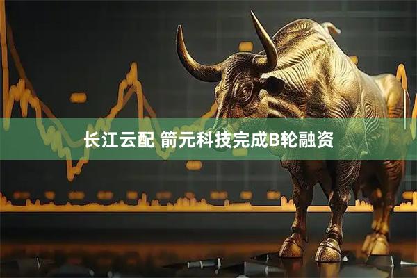 长江云配 箭元科技完成B轮融资