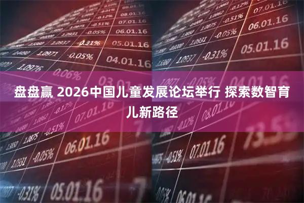盘盘赢 2026中国儿童发展论坛举行 探索数智育儿新路径