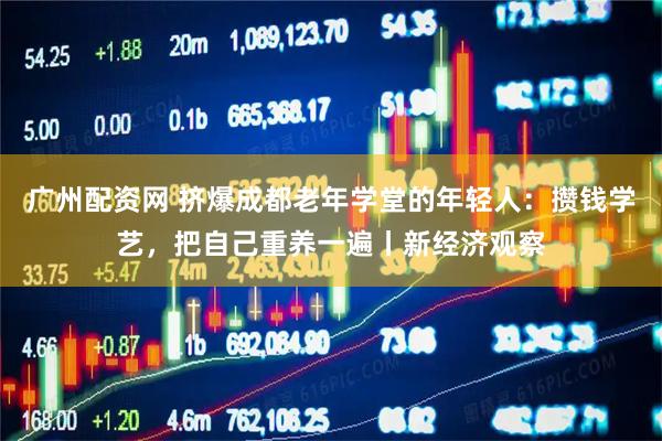 广州配资网 挤爆成都老年学堂的年轻人：攒钱学艺，把自己重养一遍丨新经济观察