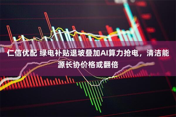 仁信优配 绿电补贴退坡叠加AI算力抢电，清洁能源长协价格或翻倍