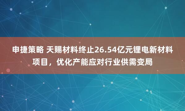 申捷策略 天赐材料终止26.54亿元锂电新材料项目，优化产能应对行业供需变局