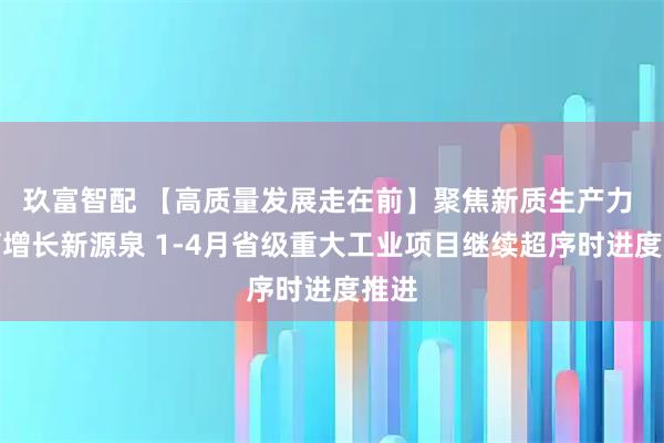 玖富智配 【高质量发展走在前】聚焦新质生产力 孕育增长新源泉 1-4月省级重大工业项目继续超序时进度推进