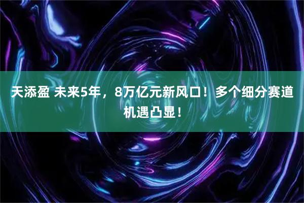 天添盈 未来5年，8万亿元新风口！多个细分赛道机遇凸显！